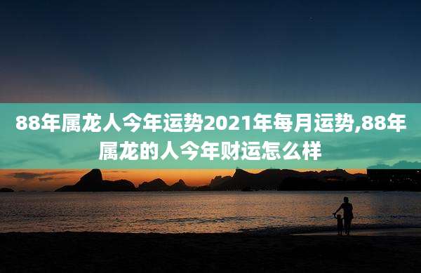 88年属龙人今年运势2021年每月运势,88年属龙的人今年财运怎么样