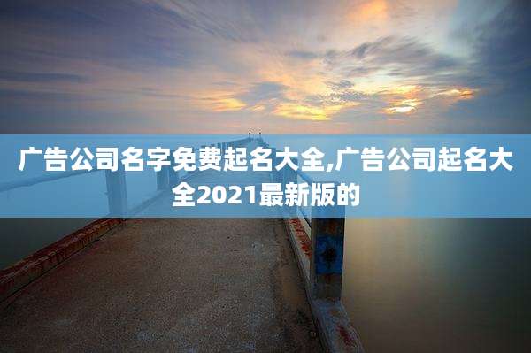 广告公司名字免费起名大全,广告公司起名大全2021最新版的