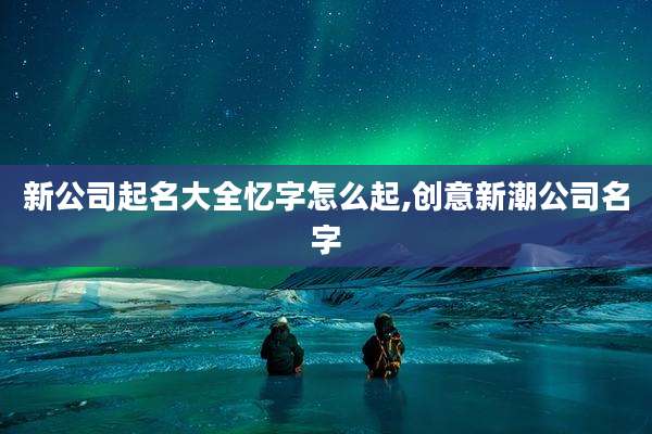 新公司起名大全忆字怎么起,创意新潮公司名字