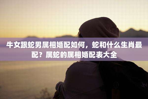 牛女跟蛇男属相婚配如何，蛇和什么生肖最配？属蛇的属相婚配表大全