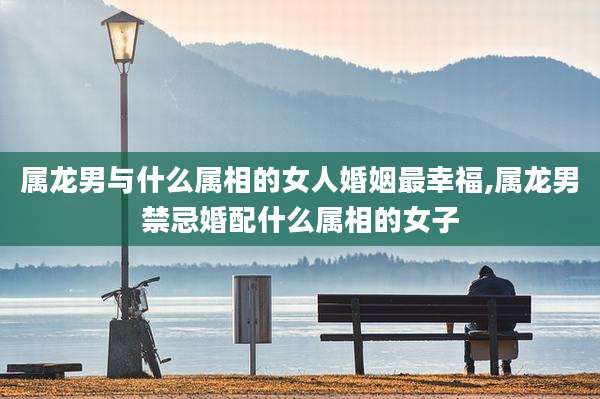 属龙男与什么属相的女人婚姻最幸福,属龙男禁忌婚配什么属相的女子