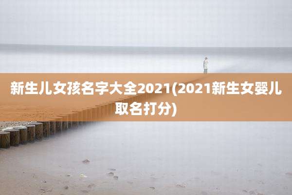 新生儿女孩名字大全2021(2021新生女婴儿取名打分)