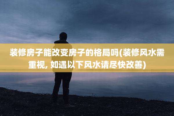 装修房子能改变房子的格局吗(装修风水需重视, 如遇以下风水请尽快改善)