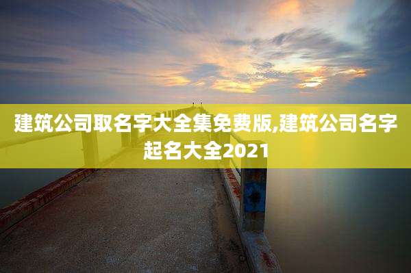 建筑公司取名字大全集免费版,建筑公司名字起名大全2021