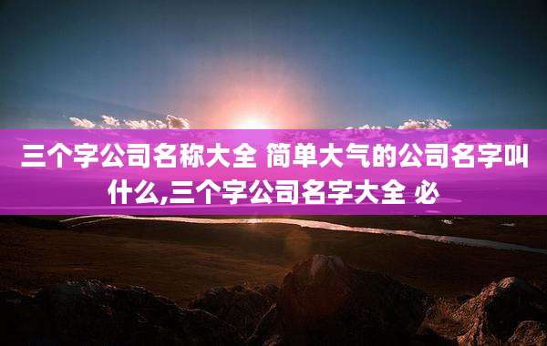 三个字公司名称大全 简单大气的公司名字叫什么,三个字公司名字大全 必