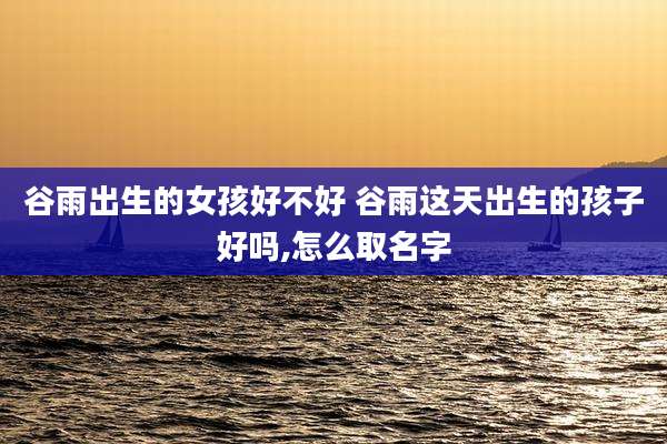谷雨出生的女孩好不好 谷雨这天出生的孩子好吗,怎么取名字