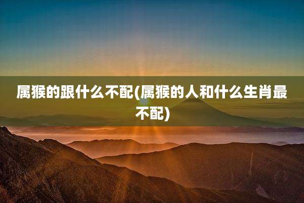 属猴的跟什么不配(属猴的人和什么生肖最不配)