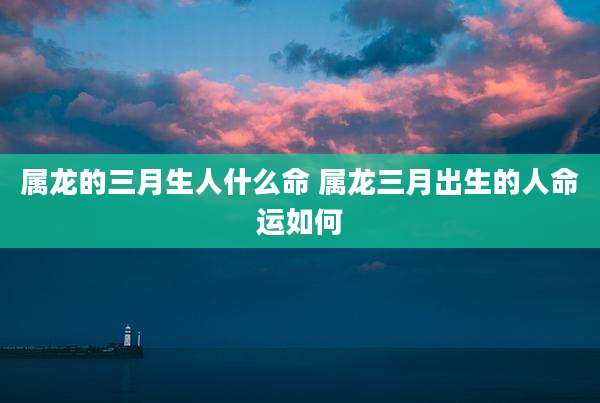 属龙的三月生人什么命 属龙三月出生的人命运如何
