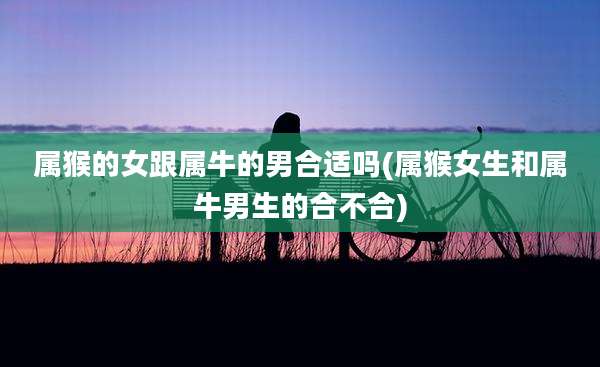 属猴的女跟属牛的男合适吗(属猴女生和属牛男生的合不合)