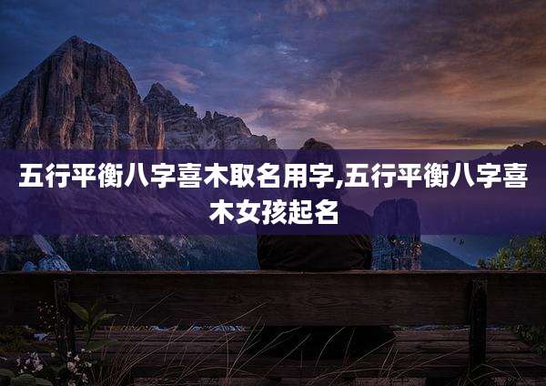 五行平衡八字喜木取名用字,五行平衡八字喜木女孩起名