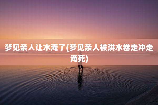梦见亲人让水淹了(梦见亲人被洪水卷走冲走淹死)