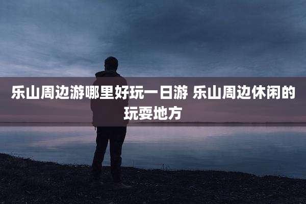 乐山周边游哪里好玩一日游 乐山周边休闲的玩耍地方