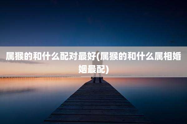 属猴的和什么配对最好(属猴的和什么属相婚姻最配)