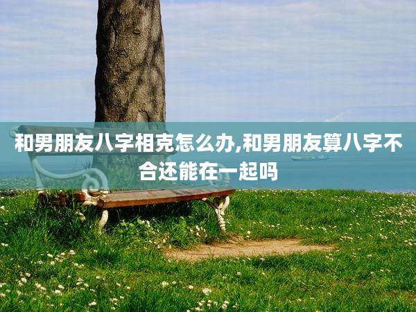 和男朋友八字相克怎么办,和男朋友算八字不合还能在一起吗