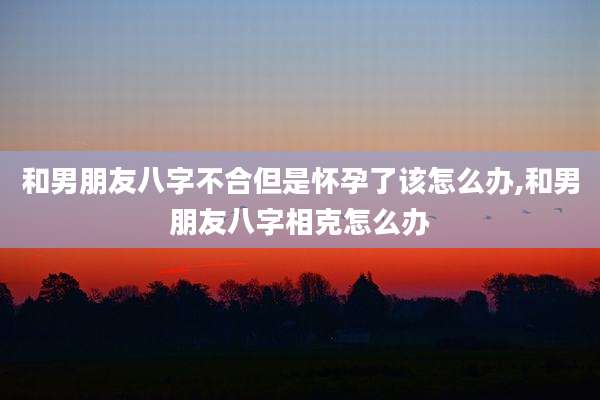 和男朋友八字不合但是怀孕了该怎么办,和男朋友八字相克怎么办