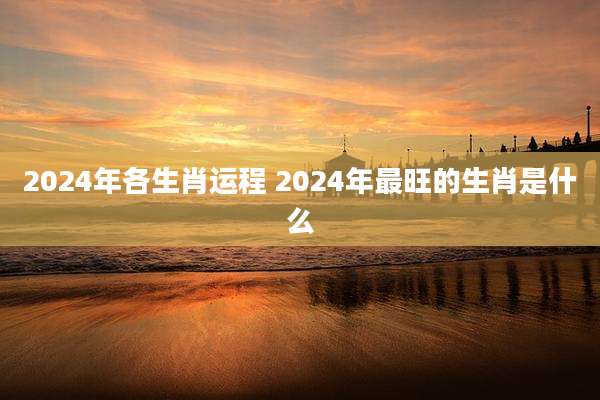 2024年各生肖运程 2024年最旺的生肖是什么