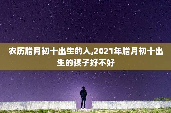 农历腊月初十出生的人,2021年腊月初十出生的孩子好不好