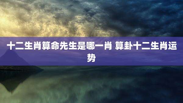 十二生肖算命先生是哪一肖 算卦十二生肖运势