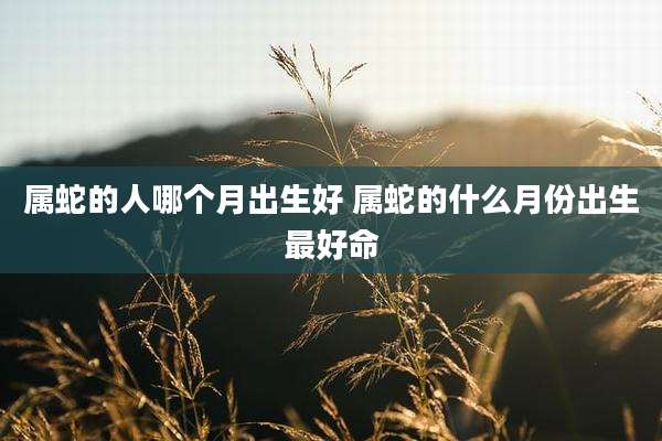 属蛇的人哪个月出生好 属蛇的什么月份出生最好命
