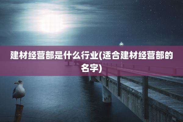 建材经营部是什么行业(适合建材经营部的名字)