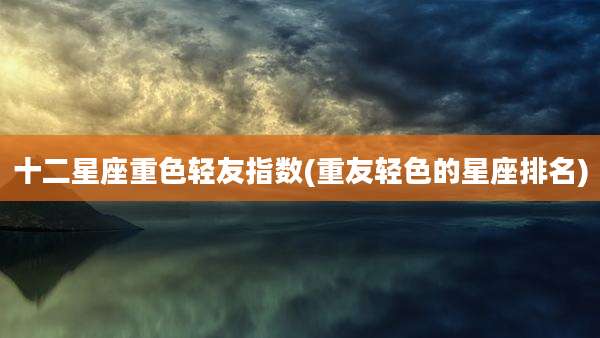 十二星座重色轻友指数(重友轻色的星座排名)