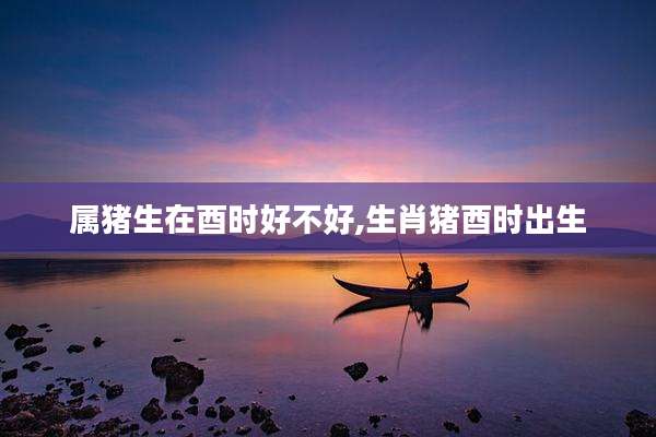属猪生在酉时好不好,生肖猪酉时出生