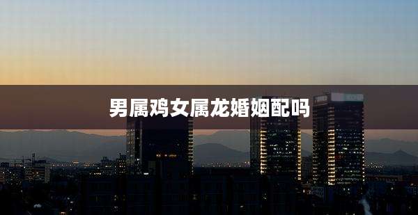 男属鸡女属龙婚姻配吗
