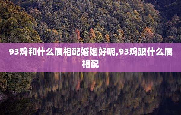 93鸡和什么属相配婚姻好呢,93鸡跟什么属相配