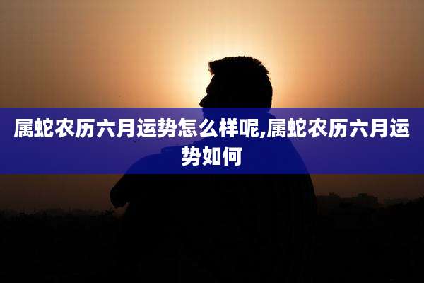 属蛇农历六月运势怎么样呢,属蛇农历六月运势如何
