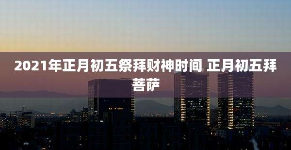 2021年正月初五祭拜财神时间 正月初五拜菩萨