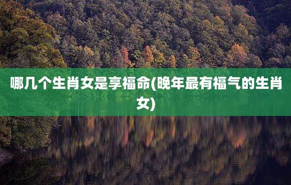 哪几个生肖女是享福命(晚年最有福气的生肖女)