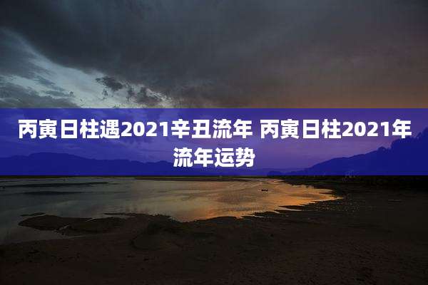 丙寅日柱遇2021辛丑流年 丙寅日柱2021年流年运势