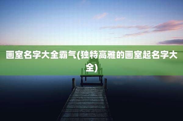 画室名字大全霸气(独特高雅的画室起名字大全)