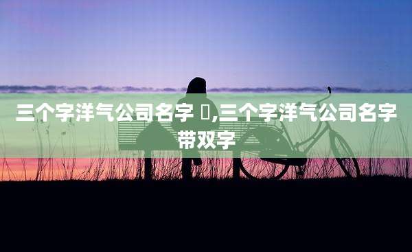 三个字洋气公司名字 鱻,三个字洋气公司名字带双字