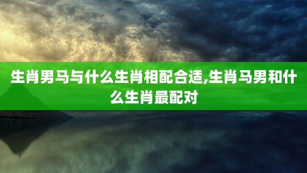 生肖男马与什么生肖相配合适,生肖马男和什么生肖最配对
