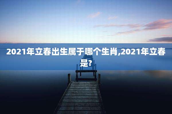 2021年立春出生属于哪个生肖,2021年立春是?