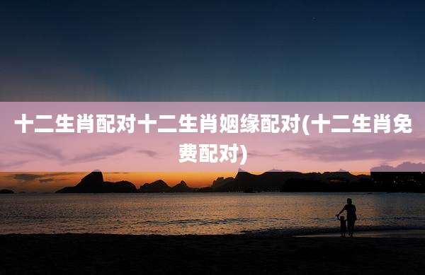 十二生肖配对十二生肖姻缘配对(十二生肖免费配对)