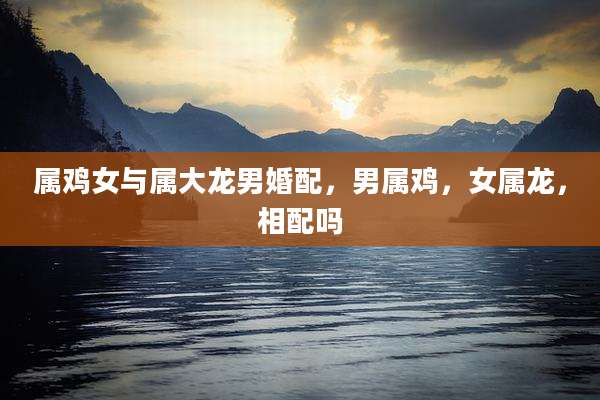 属鸡女与属大龙男婚配,男属鸡,女属龙,相配吗