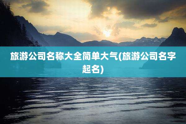 旅游公司名称大全简单大气(旅游公司名字起名)