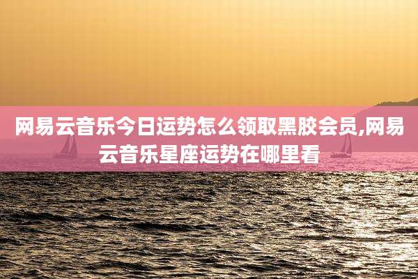 网易云音乐今日运势怎么领取黑胶会员,网易云音乐星座运势在哪里看