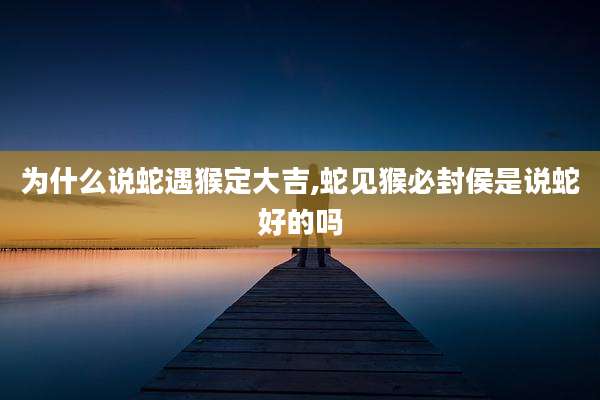 为什么说蛇遇猴定大吉,蛇见猴必封侯是说蛇好的吗