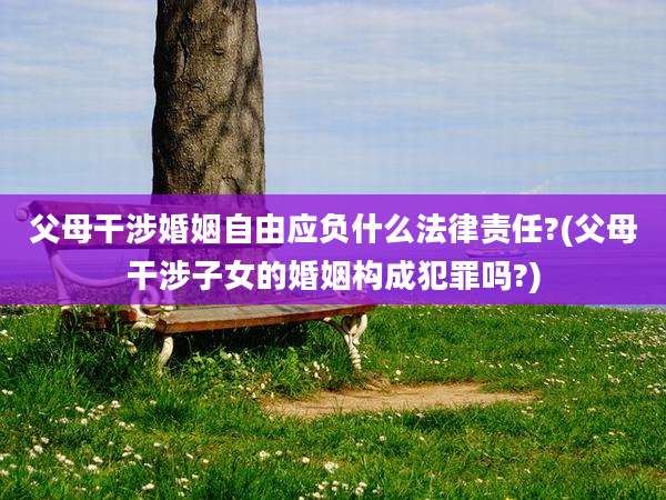 父母干涉婚姻自由应负什么法律责任?(父母干涉子女的婚姻构成犯罪吗?)