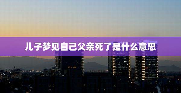 儿子梦见自己父亲死了是什么意思