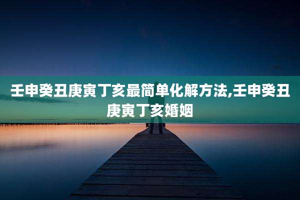 壬申癸丑庚寅丁亥最简单化解方法,壬申癸丑庚寅丁亥婚姻