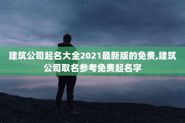 建筑公司起名大全2021最新版的免费,建筑公司取名参考免费起名字
