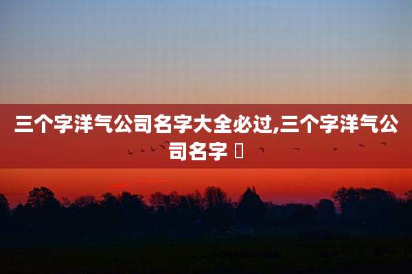 三个字洋气公司名字大全必过,三个字洋气公司名字 鱻