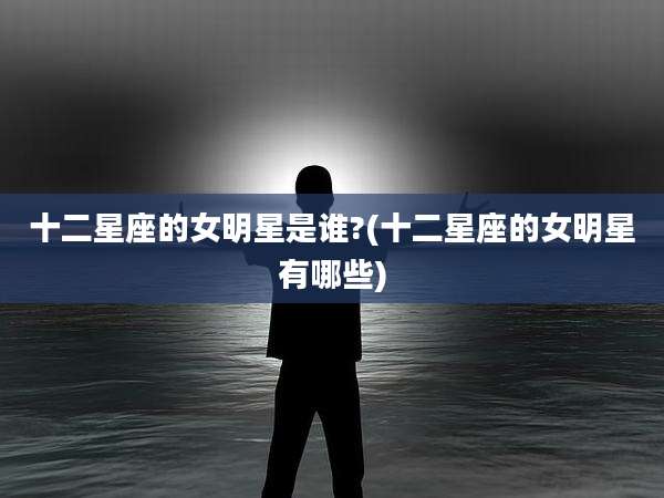 十二星座的女明星是谁?(十二星座的女明星有哪些)