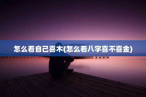 怎么看自己喜木(怎么看八字喜不喜金)