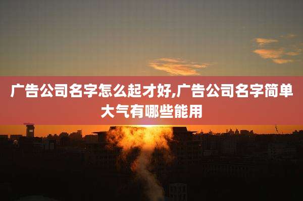 广告公司名字怎么起才好,广告公司名字简单大气有哪些能用