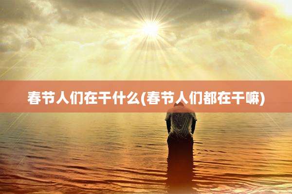 春节人们在干什么(春节人们都在干嘛)